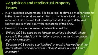  In a networked environment, it is beneficial to develop mechanisms for
linking to online versions rather than to maintain a local copy of the
resource. This ensures that what is presented is up-to-date, and
acknowledges more clearly the ownership of the KOS.
 However, there are numerous factors to consider:
 Will the KOS be used on an intranet or behind a firewall, where
access to the outside or information coming into the organization
might be prohibited?
 Does the KOS service use "cookies" or require knowledge of the
user's Internet provider address? Does it require a user ID and
password?
Acquisition and Intellectual Property
Issues
 