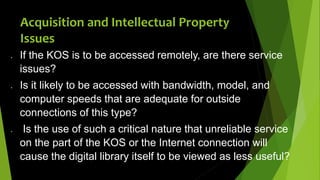  If the KOS is to be accessed remotely, are there service
issues?
 Is it likely to be accessed with bandwidth, model, and
computer speeds that are adequate for outside
connections of this type?
 Is the use of such a critical nature that unreliable service
on the part of the KOS or the Internet connection will
cause the digital library itself to be viewed as less useful?
Acquisition and Intellectual Property
Issues
 