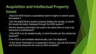  Does the KOS require a specialized search engine or search query
formulation?
 Can the digital library system properly display the results, or would
the results be better displayed through the KOS system?
 Will the resulting information be used in its native form or must it be
extracted or transformed?
 If the KOS is to be loaded locally, in what formats can the content be
received?
 If the KOS is not available electronically, can it be digitized?
 Is the owner interested in a cooperative venture, and are the human
and financial resources for such an effort available?
Acquisition and Intellectual Property
Issues
 