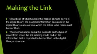  Regardless of what function the KOS is going to serve in
the digital library, the essential information contained in the
digital library resource from which the link is to be made must
be identified.
 The mechanism for doing this depends on the type of
object from which the link is being made and on the
information that is expected to be identified in the digital
library's resource.
Making the Link
 