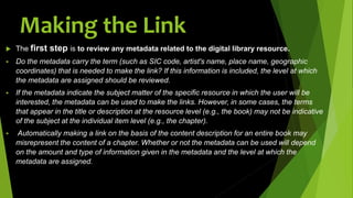  The first step is to review any metadata related to the digital library resource.
 Do the metadata carry the term (such as SIC code, artist's name, place name, geographic
coordinates) that is needed to make the link? If this information is included, the level at which
the metadata are assigned should be reviewed.
 If the metadata indicate the subject matter of the specific resource in which the user will be
interested, the metadata can be used to make the links. However, in some cases, the terms
that appear in the title or description at the resource level (e.g., the book) may not be indicative
of the subject at the individual item level (e.g., the chapter).
 Automatically making a link on the basis of the content description for an entire book may
misrepresent the content of a chapter. Whether or not the metadata can be used will depend
on the amount and type of information given in the metadata and the level at which the
metadata are assigned.
Making the Link
 