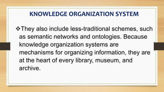 They also include less-traditional schemes, such
as semantic networks and ontologies. Because
knowledge organization systems are
mechanisms for organizing information, they are
at the heart of every library, museum, and
archive.
KNOWLEDGE ORGANIZATION SYSTEM
 