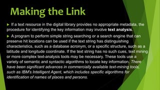  If a text resource in the digital library provides no appropriate metadata, the
procedure for identifying the key information may involve text analysis.
 A program to perform simple string searching or a search engine that can
preserve hit locations can be used if the text string has distinguishing
characteristics, such as a database acronym, or a specific structure, such as a
latitude and longitude coordinate. If the text string has no such cues, text mining
or more complex text-analysis tools may be necessary. These tools use a
variety of semantic and syntactic algorithms to locate key information. There
have been significant advances in commercially available text-mining tools,
such as IBM's Intelligent Agent, which includes specific algorithms for
identification of names of places and persons.
Making the Link
 