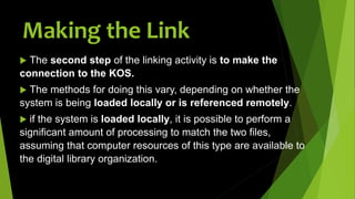  The second step of the linking activity is to make the
connection to the KOS.
 The methods for doing this vary, depending on whether the
system is being loaded locally or is referenced remotely.
 if the system is loaded locally, it is possible to perform a
significant amount of processing to match the two files,
assuming that computer resources of this type are available to
the digital library organization.
Making the Link
 