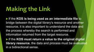  If the KOS is being used as an intermediate file to
bridge between the digital library's resource and another
resource, it is also important to understand the data and
the process whereby the search is performed and
information returned from the target resource.
 If the KOS must return a value to the original digital
library resource, the data and process must be evaluated
in a bidirectional sense.
Making the Link
 