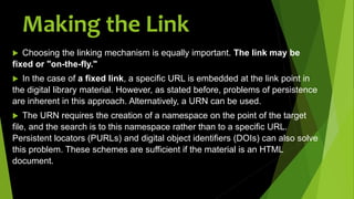 Making the Link
 Choosing the linking mechanism is equally important. The link may be
fixed or "on-the-fly."
 In the case of a fixed link, a specific URL is embedded at the link point in
the digital library material. However, as stated before, problems of persistence
are inherent in this approach. Alternatively, a URN can be used.
 The URN requires the creation of a namespace on the point of the target
file, and the search is to this namespace rather than to a specific URL.
Persistent locators (PURLs) and digital object identifiers (DOIs) can also solve
this problem. These schemes are sufficient if the material is an HTML
document.
 