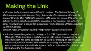 Making the Link
 Content in databases is more difficult to retrieve. The National Library of
Medicine now supports the searching of a variety of its databases through its
Internet Grateful Med (IGM) URL function. IGM users can create URLs that will
actually perform searches against the databases. For example, the following
script would perform a search for "pneumonia" in the HealthSTAR file: http://igm-
02.nlm.nih.gov/cgi-
bin/IGM_robot.pl?datafile=HealthSTAR&search=Subject=pneumonia.
 Information on the syntax for creating such a URL is provided on the NLM
Web site. While the intent is that the search URL will be bookmarked by an
individual user, the same concept can be used for creating an active link at
the anchor point for the link. With additional scripting, the creation of the term
pneumonia can be automatically replaced with an active link that picks up the
term where the link has been made.
 