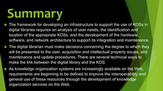 Summary
 The framework for developing an infrastructure to support the use of KOSs in
digital libraries requires an analysis of user needs, the identification and
location of the appropriate KOSs, and the development of the hardware,
software, and network architecture to support its integration and maintenance.
 The digital librarian must make decisions concerning the degree to which they
will be presented to the user, acquisition and intellectual property issues, and
maintenance and update procedures. There are several technical ways to
make the link between the digital library and the KOS.
 As knowledge organization systems are increasingly available on the Web,
requirements are beginning to be defined to improve the interoperability and
general use of these resources through the development of knowledge
organization services on the Web.
 
