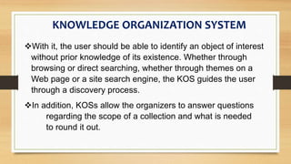 With it, the user should be able to identify an object of interest
without prior knowledge of its existence. Whether through
browsing or direct searching, whether through themes on a
Web page or a site search engine, the KOS guides the user
through a discovery process.
KNOWLEDGE ORGANIZATION SYSTEM
In addition, KOSs allow the organizers to answer questions
regarding the scope of a collection and what is needed
to round it out.
 