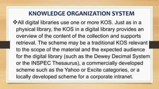 All digital libraries use one or more KOS. Just as in a
physical library, the KOS in a digital library provides an
overview of the content of the collection and supports
retrieval. The scheme may be a traditional KOS relevant
to the scope of the material and the expected audience
for the digital library (such as the Dewey Decimal System
or the INSPEC Thesaurus), a commercially developed
scheme such as the Yahoo or Excite categories, or a
locally developed scheme for a corporate intranet.
KNOWLEDGE ORGANIZATION SYSTEM
 
