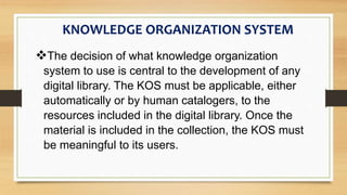 The decision of what knowledge organization
system to use is central to the development of any
digital library. The KOS must be applicable, either
automatically or by human catalogers, to the
resources included in the digital library. Once the
material is included in the collection, the KOS must
be meaningful to its users.
KNOWLEDGE ORGANIZATION SYSTEM
 
