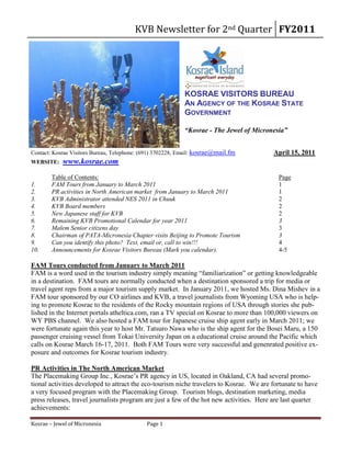 KVB Newsletter for 2nd Quarter FY2011




                                                            KOSRAE VISITORS BUREAU
                                                            AN AGENCY OF THE KOSRAE STATE
                                                            GOVERNMENT

                                                            “Kosrae - The Jewel of Micronesia”


Contact: Kosrae Visitors Bureau, Telephone: (691) 3702228, Email: kosrae@mail.fm         April 15, 2011
WEBSITE:    www.kosrae.com
        Table of Contents:                                                                 Page
1.      FAM Tours from January to March 2011                                               1
2.      PR activities in North American market from January to March 2011                  1
3.      KVB Administrator attended NES 2011 in Chuuk                                       2
4.      KVB Board members                                                                  2
5.      New Japanese staff for KVB                                                         2
6.      Remaining KVB Promotional Calendar for year 2011                                   3
7.      Malem Senior citizens day                                                          3
8.      Chairman of PATA-Micronesia Chapter visits Beijing to Promote Tourism              3
9.      Can you identify this photo? Text, email or, call to win!!!                        4
10.     Announcements for Kosrae Visitors Bureau (Mark you calendar).                      4-5

FAM Tours conducted from January to March 2011
FAM is a word used in the tourism industry simply meaning “familiarization” or getting knowledgeable
in a destination. FAM tours are normally conducted when a destination sponsored a trip for media or
travel agent reps from a major tourism supply market. In January 2011, we hosted Ms. Dina Mishev in a
FAM tour sponsored by our CO airlines and KVB, a travel journalists from Wyoming USA who is help-
ing to promote Kosrae to the residents of the Rocky mountain regions of USA through stories she pub-
lished in the Internet portals atheltica.com, ran a TV special on Kosrae to more than 100,000 viewers on
WY PBS channel. We also hosted a FAM tour for Japanese cruise ship agent early in March 2011; we
were fortunate again this year to host Mr. Tatsuro Nawa who is the ship agent for the Bosei Maru, a 150
passenger cruising vessel from Tokai University Japan on a educational cruise around the Pacific which
calls on Kosrae March 16-17, 2011. Both FAM Tours were very successful and genenrated positive ex-
posure and outcomes for Kosrae tourism industry.

PR Activities in The North American Market
The Placemaking Group Inc., Kosrae’s PR agency in US, located in Oakland, CA had several promo-
tional activities developed to attract the eco-tourism niche travelers to Kosrae. We are fortunate to have
a very focused program with the Placemaking Group. Tourism blogs, destination marketing, media
press releases, travel journalists program are just a few of the hot new activities. Here are last quarter
achievements:

Kosrae – Jewel of Micronesia                 Page 1
 