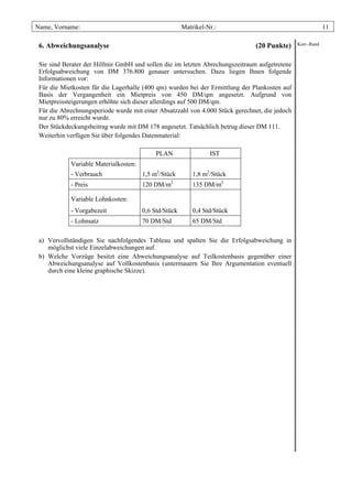 Name, Vorname:                                         Matrikel-Nr.:                                        11

 6. Abweichungsanalyse                                                         (20 Punkte)     Korr.-Rand



 Sie sind Berater der Hilfmir GmbH und sollen die im letzten Abrechungszeitraum aufgetretene
 Erfolgsabweichung von DM 376.800 genauer untersuchen. Dazu liegen Ihnen folgende
 Informationen vor:
 Für die Mietkosten für die Lagerhalle (400 qm) wurden bei der Ermittlung der Plankosten auf
 Basis der Vergangenheit ein Mietpreis von 450 DM/qm angesetzt. Aufgrund von
 Mietpreissteigerungen erhöhte sich dieser allerdings auf 500 DM/qm.
 Für die Abrechnungsperiode wurde mit einer Absatzzahl von 4.000 Stück gerechnet, die jedoch
 nur zu 80% erreicht wurde.
 Der Stückdeckungsbeitrag wurde mit DM 178 angesetzt. Tatsächlich betrug dieser DM 111.
 Weiterhin verfügen Sie über folgendes Datenmaterial:

                                            PLAN                 IST
            Variable Materialkosten:
            - Verbrauch                1,5 m2/Stück        1,8 m2/Stück
            - Preis                    120 DM/m2           135 DM/m2

            Variable Lohnkosten:
            - Vorgabezeit              0,6 Std/Stück       0,4 Std/Stück
            - Lohnsatz                 70 DM/Std           65 DM/Std

 a) Vervollständigen Sie nachfolgendes Tableau und spalten Sie die Erfolgsabweichung in
    möglichst viele Einzelabweichungen auf.
 b) Welche Vorzüge besitzt eine Abweichungsanalyse auf Teilkostenbasis gegenüber einer
    Abweichungsanalyse auf Vollkostenbasis (untermauern Sie Ihre Argumentation eventuell
    durch eine kleine graphische Skizze).
 