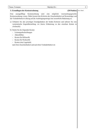 Name, Vorname:                                       Matrikel-Nr.:                                         2

 1. Grundlagen der Kostenrechnung                                             (20 Punkte)     Korr.-Rand

 Eine aussagefähige Kostenrechnung setzt eine möglichst verursachungsgerechte
 Kostenzuordnung voraus. Dabei kommt den Kriterien der Zurechenbarkeit auf Kostenträger und
 der Veränderbarkeit in Bezug auf die Ausbringungsmenge eine wesentliche Bedeutung zu.
 a) Erläutern Sie den jeweiligen Grundgedanken der beiden Kriterien und nehmen Sie eine
    systematische Gegenüberstellung vor (kurze Erläuterung zu den einzelnen Kosten ist
    erwünscht).

 b) Stufen Sie die folgenden Kosten
    - Leistungsabschreibungen
    - Akkordlöhne
    - Kosten für Hilfsstoffe
    - Kosten für Werkstoffe
    - Kosten einer Lagerhalle
    nach ihrer Zurechenbarkeit und nach ihrer Veränderbarkeit ein
 