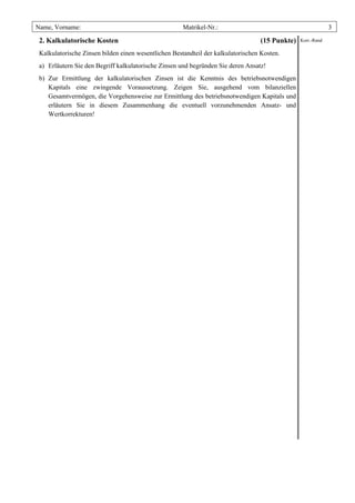 Name, Vorname:                                        Matrikel-Nr.:                                          3

 2. Kalkulatorische Kosten                                                        (15 Punkte)   Korr.-Rand

 Kalkulatorische Zinsen bilden einen wesentlichen Bestandteil der kalkulatorischen Kosten.
 a) Erläutern Sie den Begriff kalkulatorische Zinsen und begründen Sie deren Ansatz!
 b) Zur Ermittlung der kalkulatorischen Zinsen ist die Kenntnis des betriebsnotwendigen
    Kapitals eine zwingende Voraussetzung. Zeigen Sie, ausgehend vom bilanziellen
    Gesamtvermögen, die Vorgehensweise zur Ermittlung des betriebsnotwendigen Kapitals und
    erläutern Sie in diesem Zusammenhang die eventuell vorzunehmenden Ansatz- und
    Wertkorrekturen!
 