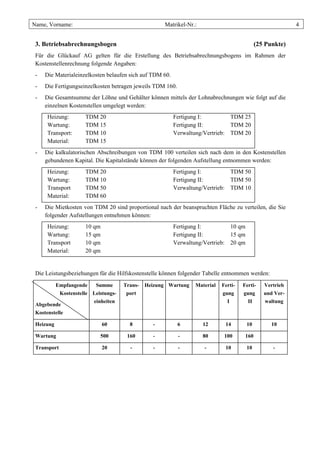 Name, Vorname:                                        Matrikel-Nr.:                                        4


 3. Betriebsabrechnungsbogen                                                                 (25 Punkte)
 Für die Glückauf AG gelten für die Erstellung des Betriebsabrechnungsbogens im Rahmen der
 Kostenstellenrechnung folgende Angaben:
 -   Die Materialeinzelkosten belaufen sich auf TDM 60.
 -   Die Fertigungseinzelkosten betragen jeweils TDM 160.
 -   Die Gesamtsumme der Löhne und Gehälter können mittels der Lohnabrechnungen wie folgt auf die
     einzelnen Kostenstellen umgelegt werden:
      Heizung:         TDM 20                             Fertigung I:         TDM 25
      Wartung:         TDM 15                             Fertigung II:        TDM 20
      Transport:       TDM 10                             Verwaltung/Vertrieb: TDM 20
      Material:        TDM 15
 -   Die kalkulatorischen Abschreibungen von TDM 100 verteilen sich nach dem in den Kostenstellen
     gebundenen Kapital. Die Kapitalstände können der folgenden Aufstellung entnommen werden:
      Heizung:         TDM 20                             Fertigung I:         TDM 50
      Wartung:         TDM 10                             Fertigung II:        TDM 50
      Transport        TDM 50                             Verwaltung/Vertrieb: TDM 10
      Material:        TDM 60
 -   Die Mietkosten von TDM 20 sind proportional nach der beanspruchten Fläche zu verteilen, die Sie
     folgender Aufstellungen entnehmen können:
      Heizung:         10 qm                              Fertigung I:         10 qm
      Wartung:         15 qm                              Fertigung II:        15 qm
      Transport        10 qm                              Verwaltung/Vertrieb: 20 qm
      Material:        20 qm


 Die Leistungsbeziehungen für die Hilfskostenstelle können folgender Tabelle entnommen werden:
           Empfangende     Summe       Trans-   Heizung Wartung   Material   Ferti-   Ferti-    Vertrieb
             Kostenstelle Leistungs-    port                                 gung     gung      und Ver-
                          einheiten                                            I        II      waltung
 Abgebende
 Kostenstelle

 Heizung                       60        8        -         6         12      14       10          10

 Wartung                     500        160       -         -         80      100      160

 Transport                     20        -        -         -         -       10       10          -
 