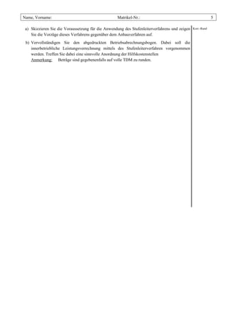 Name, Vorname:                                     Matrikel-Nr.:                                            5

 a) Skizzieren Sie die Voraussetzung für die Anwendung des Stufenleiterverfahrens und zeigen   Korr.-Rand

    Sie die Vorzüge dieses Verfahrens gegenüber dem Anbauverfahren auf.
 b) Vervollständigen Sie den abgedruckten Betriebsabrechnungsbogen. Dabei soll die
    innerbetriebliche Leistungsverrechnung mittels des Stufenleiterverfahren vorgenommen
    werden. Treffen Sie dabei eine sinnvolle Anordnung der Hilfskostenstellen
    Anmerkung: Beträge sind gegebenenfalls auf volle TDM zu runden.
 