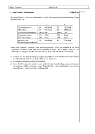 Name, Vorname:                                       Matrikel-Nr.:                                            7

 4. Kostenträgerzeitrechnung                                                    (20 Punkte)      Korr.-Rand



 Die Bayreuth OHG produziert die Produkte X und Y. Für den abgelaufenen Monat liegen Ihnen
 folgende Daten vor:

                                                X                        Y
           Fertigungsmaterial          50     DM/Stück          75       DM/Stück
           Akkordlöhne                 30     DM/Stück          50       DM/Stück
           Fixkosten der Produktion    10.500 DM                19.800   DM
           Produzierte Menge           150    Stück             300      Stück
           Verkaufte Menge             200    Stück             250      Stück
           Vertriebs- und              20     DM/Stück          40       DM/Stück
           Verwaltungsgemeinkosten

 Neben den variablen Vertriebs- und Verwaltungskosten fielen für Produkt X in dieser
 Kostenstelle zusätzlich 5.000 DM und für Produkt Y 6.000 DM an fixen Kosten an. Die
 Verkaufspreise betrugen 200 DM/Stück für Produkt X und 400 DM/Stück für Produkt Y.

 a) Ermitteln Sie den Betriebserfolg des angelaufenen Monats nach dem Gesamtkostenverfahren
    sowohl auf Basis von Voll- als auch auf Basis von Teilkosten.
 b) Wie läßt sich der Erfolgsunterschied erklären?
 c) Neben dem Gesamtkostenverfahren kann der kurzfristige Betriebserfolg auch noch nach dem
    Umsatzkostenverfahren ermittelt werden. Zeigen Sie kurz (stichpunktartig) die wesentlichen
    Unterschiede zwischen den beiden Verfahren auf.
 
