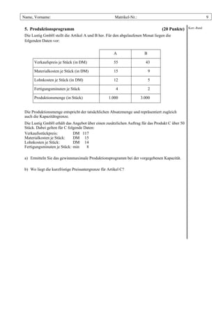 Name, Vorname:                                         Matrikel-Nr.:                                         9

 5. Produktionsprogramm                                                          (20 Punkte)    Korr.-Rand

 Die Lustig GmbH stellt die Artikel A und B her. Für den abgelaufenen Monat liegen die
 folgenden Daten vor:


                                                      A                  B

      Verkaufspreis je Stück (in DM)                  55                 43

      Materialkosten je Stück (in DM)                 15                     9

      Lohnkosten je Stück (in DM)                     12                     5

      Fertigungsminuten je Stück                        4                    2

      Produktionsmenge (in Stück)                  1.000               3.000


 Die Produktionsmenge entspricht der tatsächlichen Absatzmenge und repräsentiert zugleich
 auch die Kapazitätsgrenze.
 Die Lustig GmbH erhält das Angebot über einen zusätzlichen Auftrag für das Produkt C über 50
 Stück. Dabei gelten für C folgende Daten:
 Verkaufsstückpreis:          DM 117
 Materialkosten je Stück:     DM 15
 Lohnkosten je Stück:         DM 14
 Fertigungsminuten je Stück: min     8

 a) Ermitteln Sie das gewinnmaximale Produktionsprogramm bei der vorgegebenen Kapazität.

 b) Wo liegt die kurzfristige Preisuntergrenze für Artikel C?
 