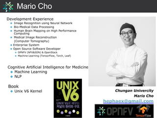 Mario Cho
Development Experience
◆ Image Recognition using Neural Network
◆ Bio-Medical Data Processing
◆ Human Brain Mapping on High Performance
Computing
◆ Medical Image Reconstruction
(Computer Tomography)
◆ Enterprise System
◆ Open Source Software Developer
◆ OPNFV (NFV&SDN) & OpenStack
◆ Machine Learning (TensorFlow, Torch, Leaf)
Cognitive Artificial Intelligence for Medicine
◆ Machine Learning
◆ NLP
Book
◆ Unix V6 Kernel Chungan Univercity
Mario Cho
hephaex@gmail.com
 