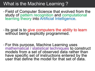 What is the Machine Learning ?
• Field of Computer Science that evolved from the
study of pattern recognition and computational
learning theory into Artificial Intelligence.
• Its goal is to give computers the ability to learn
without being explicitly programmed.
• For this purpose, Machine Learning uses
mathematical / statistical techniques to construct
models from a set of observed data rather than
have specific set of instructions entered by the
user that define the model for that set of data.
 