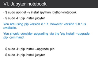 VI. Tensorflow install
# Ubuntu/Linux 64-bit, CPU only, Python 2.7
• $ export
TF_BINARY_URL=https://storage.googleapis.com/tensorflo
w/linux/cpu/tensorflow-0.11.0rc2-cp27-none-
linux_x86_64.whl
# Python 2
• $ sudo pip install --upgrade $TF_BINARY_URL
# Python 3
• $ sudo pip3 install --upgrade $TF_BINARY_URL
 