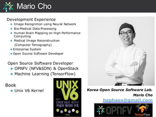 Mario Cho
Development Experience
◆ Image Recognition using Neural Network
◆ Bio-Medical Data Processing
◆ Human Brain Mapping on High Performance
Computing
◆ Medical Image Reconstruction
(Computer Tomography)
◆ Enterprise System
◆ Open Source Software Developer
Open Source Software Developer
◆ OPNFV (NFV&SDN) & OpenStack
◆ Machine Learning (TensorFlow)
Book
◆ Unix V6 Kernel Korea Open Source Software Lab.
Mario Cho
hephaex@gmail.com
 