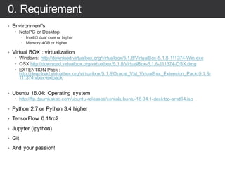 0. Requirement
• Environment's
– NotePC or Desktop
– Intel i3 dual core or higher
– Memory 4GB or higher
• Virtual BOX : virtualization
– Windows: http://download.virtualbox.org/virtualbox/5.1.8/VirtualBox-5.1.8-111374-Win.exe
– OSX http://download.virtualbox.org/virtualbox/5.1.8/VirtualBox-5.1.8-111374-OSX.dmg
– EXTENTION Pack :
http://download.virtualbox.org/virtualbox/5.1.8/Oracle_VM_VirtualBox_Extension_Pack-5.1.8-
111374.vbox-extpack
• Ubuntu 16.04: Operating system
– http://ftp.daumkakao.com/ubuntu-releases/xenial/ubuntu-16.04.1-desktop-amd64.iso
• Python 2.7 or Python 3.4 higher
• TensorFlow 0.11rc2
• Jupyter (ipython)
• Git
• And your passion!
 