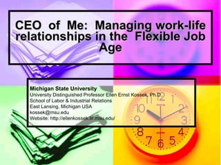 CEO of Me: Managing work-life
relationships in the Flexible Job
               Age


  Michigan State University
  University Distinguished Professor Ellen Ernst Kossek, Ph.D.
  School of Labor & Industrial Relations
  East Lansing, Michigan USA
  kossek@msu.edu
  Website: http://ellenkossek.lir.msu.edu/
 
