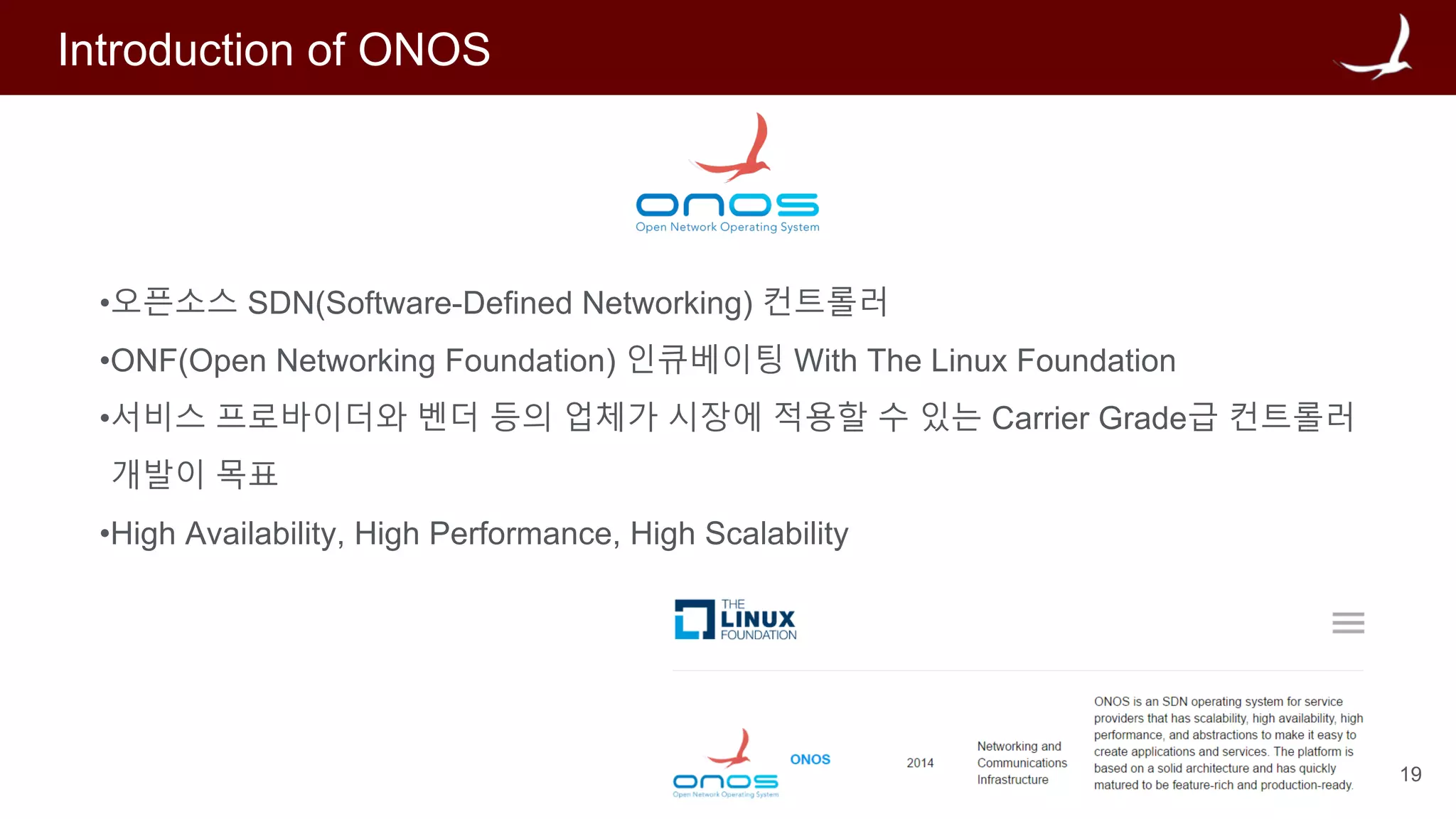 19
Introduction of ONOS
•오픈소스 SDN(Software-Defined Networking) 컨트롤러
•ONF(Open Networking Foundation) 인큐베이팅 With The Linux Foundation
•서비스 프로바이더와 벤더 등의 업체가 시장에 적용할 수 있는 Carrier Grade급 컨트롤러
개발이 목표
•High Availability, High Performance, High Scalability
 