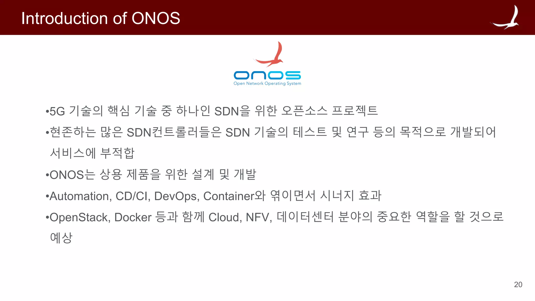 20
Introduction of ONOS
•5G 기술의 핵심 기술 중 하나인 SDN을 위한 오픈소스 프로젝트
•현존하는 많은 SDN컨트롤러들은 SDN 기술의 테스트 및 연구 등의 목적으로 개발되어
서비스에 부적합
•ONOS는 상용 제품을 위한 설계 및 개발
•Automation, CD/CI, DevOps, Container와 엮이면서 시너지 효과
•OpenStack, Docker 등과 함께 Cloud, NFV, 데이터센터 분야의 중요한 역할을 할 것으로
예상
 