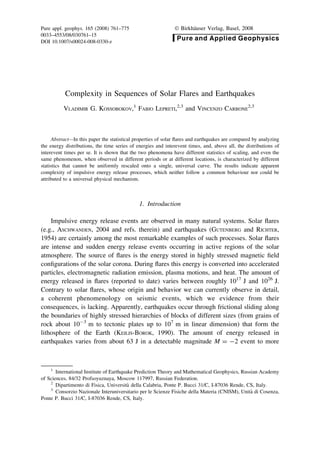 Complexity in Sequences of Solar Flares and Earthquakes
VLADIMIR G. KOSSOBOKOV,1
FABIO LEPRETI,2,3
and VINCENZO CARBONE
2,3
Abstract—In this paper the statistical properties of solar ﬂares and earthquakes are compared by analyzing
the energy distributions, the time series of energies and interevent times, and, above all, the distributions of
interevent times per se. It is shown that the two phenomena have different statistics of scaling, and even the
same phenomenon, when observed in different periods or at different locations, is characterized by different
statistics that cannot be uniformly rescaled onto a single, universal curve. The results indicate apparent
complexity of impulsive energy release processes, which neither follow a common behaviour nor could be
attributed to a universal physical mechanism.
1. Introduction
Impulsive energy release events are observed in many natural systems. Solar ﬂares
(e.g., ASCHWANDEN, 2004 and refs. therein) and earthquakes (GUTENBERG and RICHTER,
1954) are certainly among the most remarkable examples of such processes. Solar ﬂares
are intense and sudden energy release events occurring in active regions of the solar
atmosphere. The source of ﬂares is the energy stored in highly stressed magnetic ﬁeld
conﬁgurations of the solar corona. During ﬂares this energy is converted into accelerated
particles, electromagnetic radiation emission, plasma motions, and heat. The amount of
energy released in ﬂares (reported to date) varies between roughly 1017
J and 1026
J.
Contrary to solar ﬂares, whose origin and behavior we can currently observe in detail,
a coherent phenomenology on seismic events, which we evidence from their
consequences, is lacking. Apparently, earthquakes occur through frictional sliding along
the boundaries of highly stressed hierarchies of blocks of different sizes (from grains of
rock about 10-3
m to tectonic plates up to 107
m in linear dimension) that form the
lithosphere of the Earth (KEILIS-BOROK, 1990). The amount of energy released in
earthquakes varies from about 63 J in a detectable magnitude M = -2 event to more
1
International Institute of Earthquake Prediction Theory and Mathematical Geophysics, Russian Academy
of Sciences, 84/32 Profsoyuznaya, Moscow 117997, Russian Federation.
2
Dipartimento di Fisica, Universita` della Calabria, Ponte P. Bucci 31/C, I-87036 Rende, CS, Italy.
3
Consorzio Nazionale Interuniversitario per le Scienze Fisiche della Materia (CNISM), Unita` di Cosenza,
Ponte P. Bucci 31/C, I-87036 Rende, CS, Italy.
Pure appl. geophys. 165 (2008) 761–775 Ó Birkha¨user Verlag, Basel, 2008
0033–4553/08/030761–15
DOI 10.1007/s00024-008-0330-z
Pure and Applied Geophysics
 
