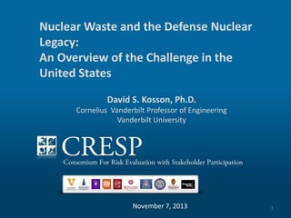 Nuclear Waste and the Defense Nuclear
Legacy:
Put Title HereChallenge in the
An Overview of the
Put SubTitle Here
United States
David S. Kosson, Ph.D.

Cornelius Vanderbilt Professor of Engineering
Vanderbilt University

November 7, 2013

1

 