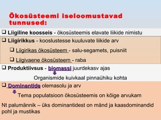 Ökosüsteemi iseloomustavad
tunnused:
 Liigiline koosseis - ökosüsteemis elavate liikide nimistu
 Liigirikkus - kooslustesse kuuluvate liikide arv
 Liigirikas ökosüsteem - salu-segamets, puisniit
 Liigivaene ökosüsteem - raba
 Produktiivsus - biomassibiomassi juurdekasv ajas
Organismide kuivkaal pinnaühiku kohta
 DominantideDominantide olemasolu ja arv
Tema populatsioon ökosüsteemis on kõige arvukam
Nt palumännik – üks dominantidest on mänd ja kaasdominandid
pohl ja mustikas
 