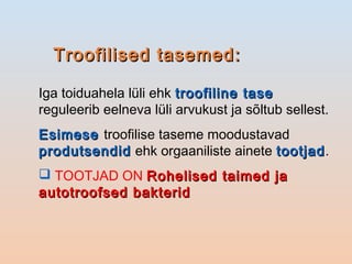 Troofilised tasemed:Troofilised tasemed:
Iga toiduahela lüli ehk troofiline tasetroofiline tase
reguleerib eelneva lüli arvukust ja sõltub sellest.
EsimeseEsimese troofilise taseme moodustavad
produtsendidprodutsendid ehk orgaaniliste ainete tootjadtootjad.
 TOOTJAD ON Rohelised taimed jaRohelised taimed ja
autotroofsed bakteridautotroofsed bakterid
 