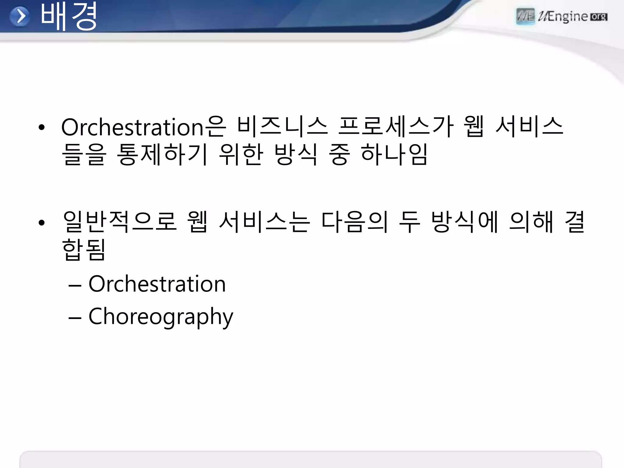 배경
• Orchestration은 비즈니스 프로세스가 웹 서비스
들을 통제하기 위한 방식 중 하나임
• 일반적으로 웹 서비스는 다음의 두 방식에 의해 결
합됨
– Orchestration
– Choreography
 