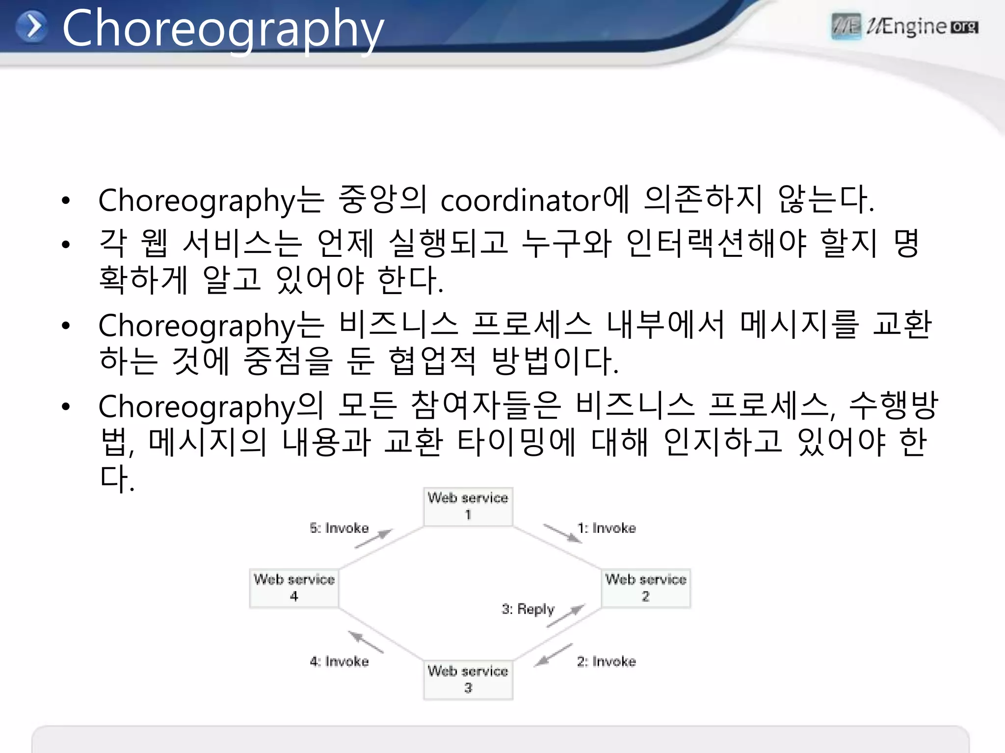 Choreography
• Choreography는 중앙의 coordinator에 의존하지 않는다.
• 각 웹 서비스는 언제 실행되고 누구와 인터랙션해야 할지 명
확하게 알고 있어야 한다.
• Choreography는 비즈니스 프로세스 내부에서 메시지를 교환
하는 것에 중점을 둔 협업적 방법이다.
• Choreography의 모든 참여자들은 비즈니스 프로세스, 수행방
법, 메시지의 내용과 교환 타이밍에 대해 인지하고 있어야 한
다.
 