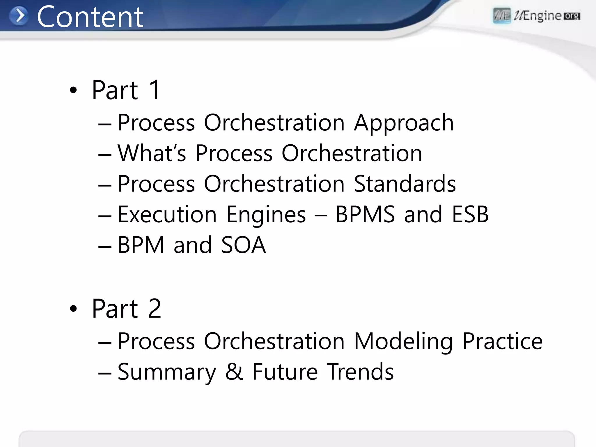 Content
• Part 1
– Process Orchestration Approach
– What’s Process Orchestration
– Process Orchestration Standards
– Execution Engines – BPMS and ESB
– BPM and SOA
• Part 2
– Process Orchestration Modeling Practice
– Summary & Future Trends
 