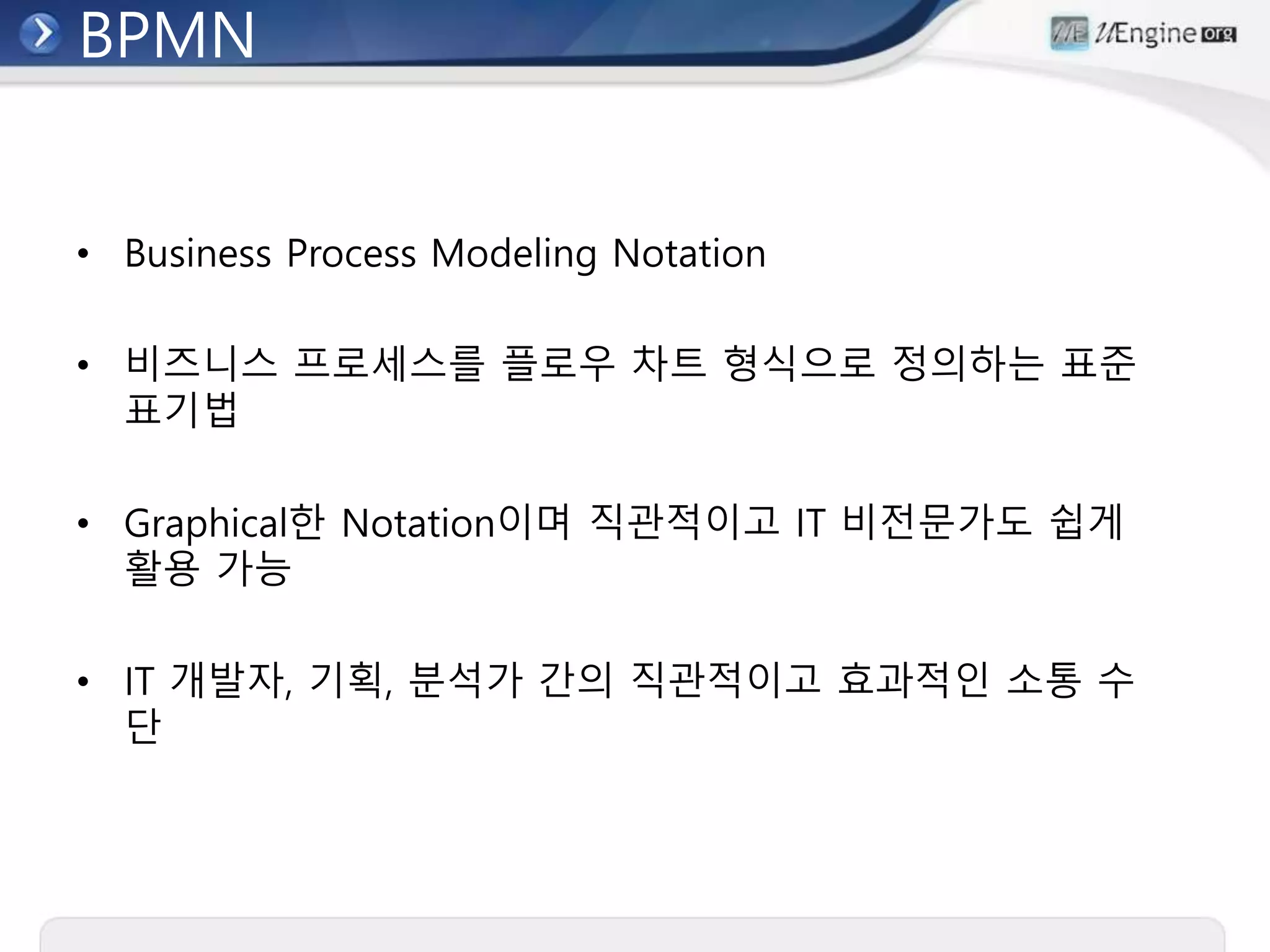 BPMN
• Business Process Modeling Notation
• 비즈니스 프로세스를 플로우 차트 형식으로 정의하는 표준
표기법
• Graphical한 Notation이며 직관적이고 IT 비전문가도 쉽게
활용 가능
• IT 개발자, 기획, 분석가 간의 직관적이고 효과적인 소통 수
단
 