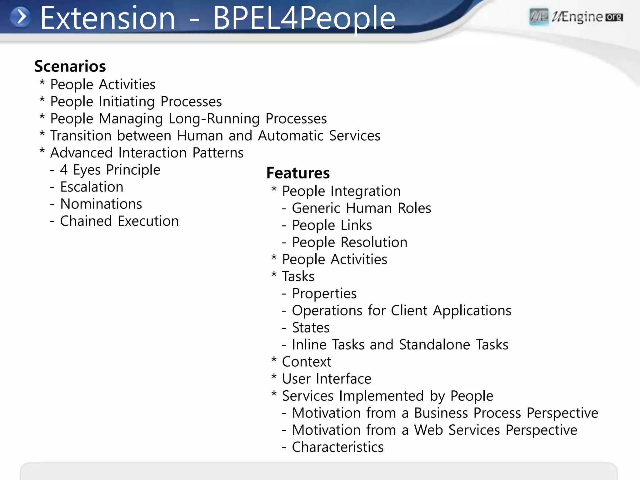 Extension - BPEL4People
Scenarios
* People Activities
* People Initiating Processes
* People Managing Long-Running Processes
* Transition between Human and Automatic Services
* Advanced Interaction Patterns
- 4 Eyes Principle
- Escalation
- Nominations
- Chained Execution
Features
* People Integration
- Generic Human Roles
- People Links
- People Resolution
* People Activities
* Tasks
- Properties
- Operations for Client Applications
- States
- Inline Tasks and Standalone Tasks
* Context
* User Interface
* Services Implemented by People
- Motivation from a Business Process Perspective
- Motivation from a Web Services Perspective
- Characteristics
 