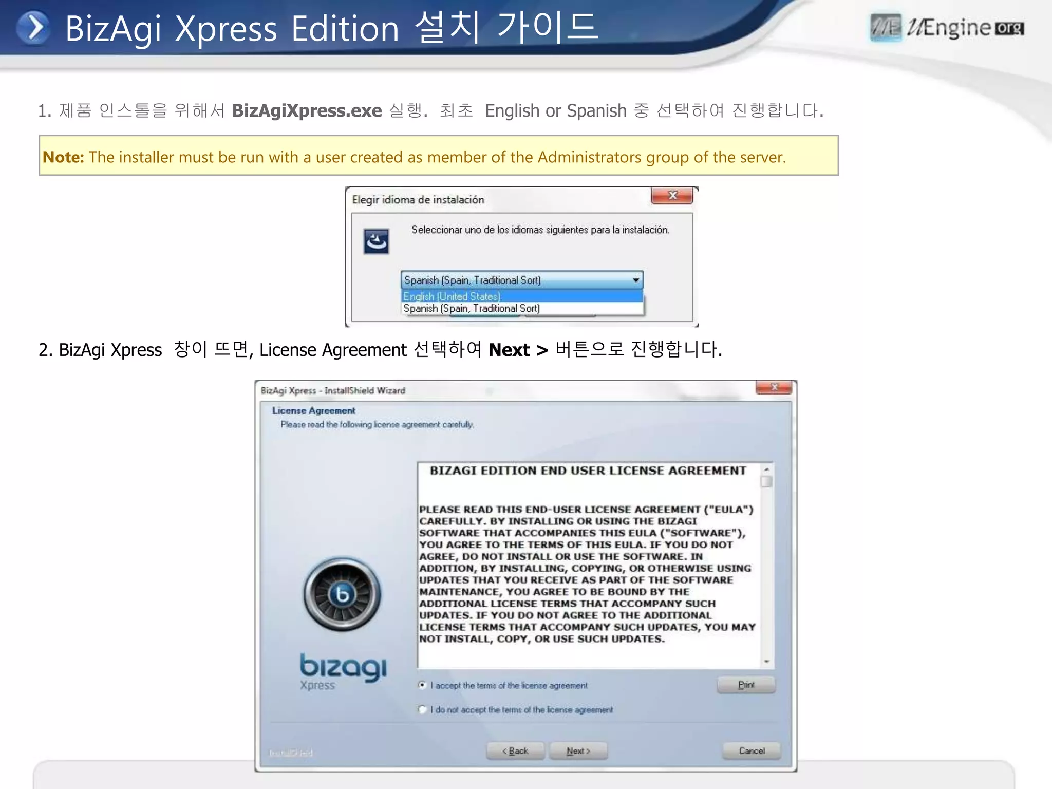 BizAgi Xpress Edition 설치 가이드
Note: The installer must be run with a user created as member of the Administrators group of the server.
1. 제품 인스톨을 위해서 BizAgiXpress.exe 실행. 최초 English or Spanish 중 선택하여 진행합니다.
2. BizAgi Xpress 창이 뜨면, License Agreement 선택하여 Next > 버튼으로 진행합니다.
 
