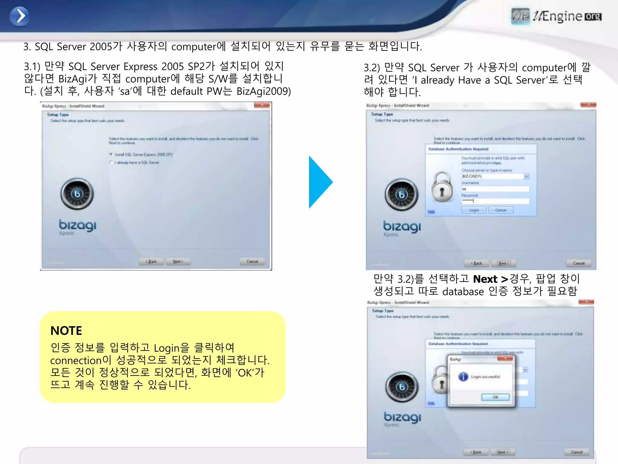 3. SQL Server 2005가 사용자의 computer에 설치되어 있는지 유무를 묻는 화면입니다.
만약 3.2)를 선택하고 Next >경우, 팝업 창이
생성되고 따로 database 인증 정보가 필요함
3.2) 만약 SQL Server 가 사용자의 computer에 깔
려 있다면 ‘I already Have a SQL Server’로 선택
해야 합니다.
3.1) 만약 SQL Server Express 2005 SP2가 설치되어 있지
않다면 BizAgi가 직접 computer에 해당 S/W를 설치합니
다. (설치 후, 사용자 ‘sa’에 대한 default PW는 BizAgi2009)
NOTE
인증 정보를 입력하고 Login을 클릭하여
connection이 성공적으로 되었는지 체크합니다.
모든 것이 정상적으로 되었다면, 화면에 ‘OK’가
뜨고 계속 진행할 수 있습니다.
 