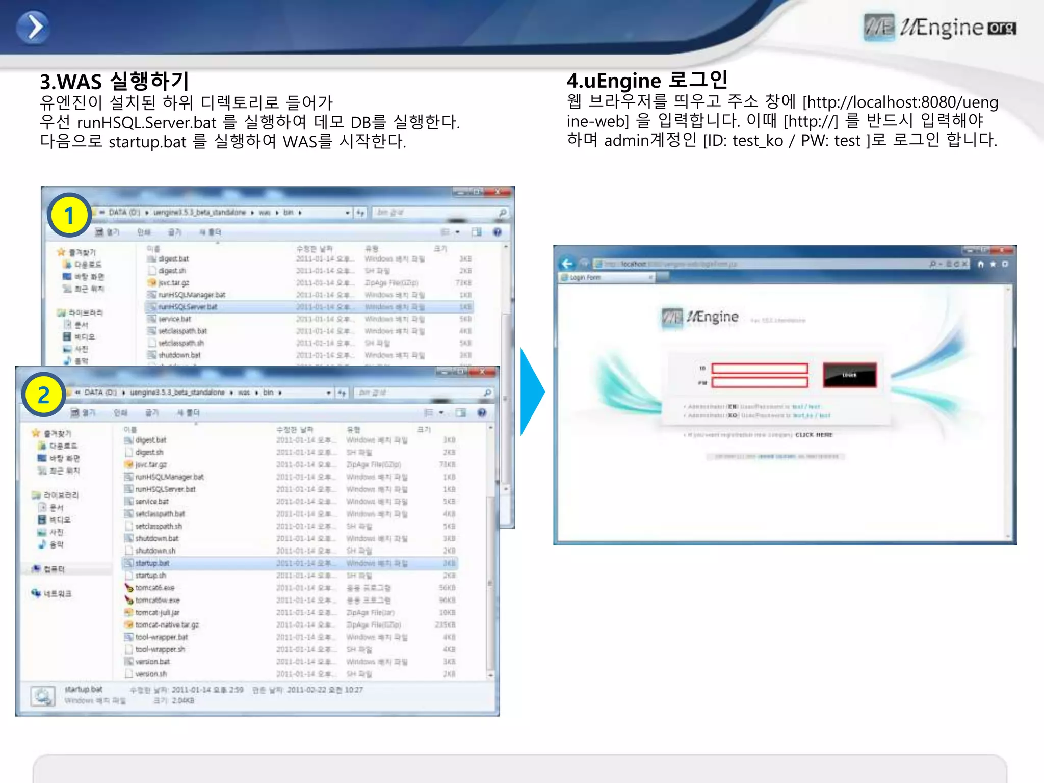 3.WAS 실행하기
유엔진이 설치된 하위 디렉토리로 들어가
우선 runHSQL.Server.bat 를 실행하여 데모 DB를 실행한다.
다음으로 startup.bat 를 실행하여 WAS를 시작한다.
1
2
4.uEngine 로그인
웹 브라우저를 띄우고 주소 창에 [http://localhost:8080/ueng
ine-web] 을 입력합니다. 이때 [http://] 를 반드시 입력해야
하며 admin계정인 [ID: test_ko / PW: test ]로 로그인 합니다.
 
