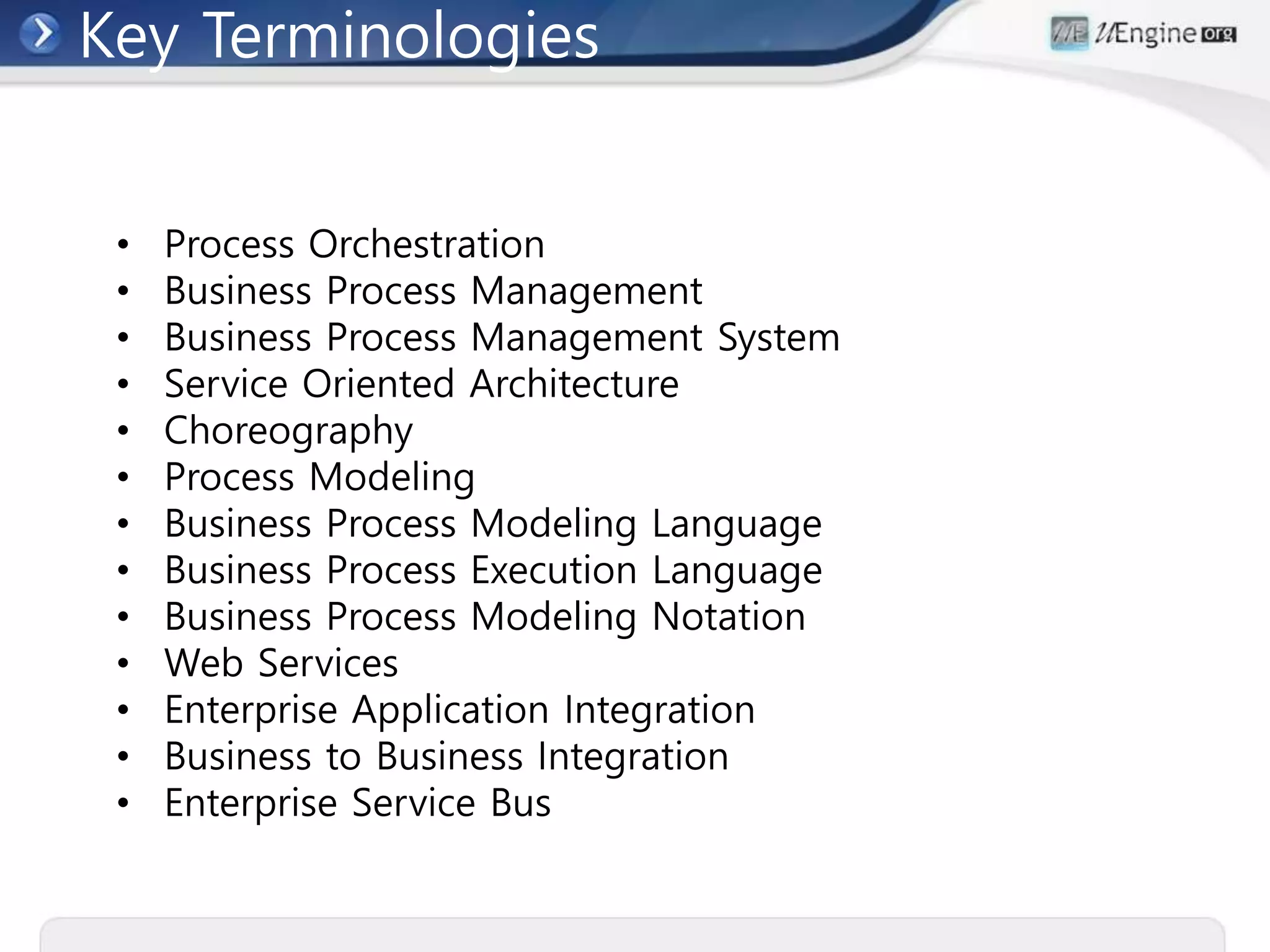 Key Terminologies
• Process Orchestration
• Business Process Management
• Business Process Management System
• Service Oriented Architecture
• Choreography
• Process Modeling
• Business Process Modeling Language
• Business Process Execution Language
• Business Process Modeling Notation
• Web Services
• Enterprise Application Integration
• Business to Business Integration
• Enterprise Service Bus
 