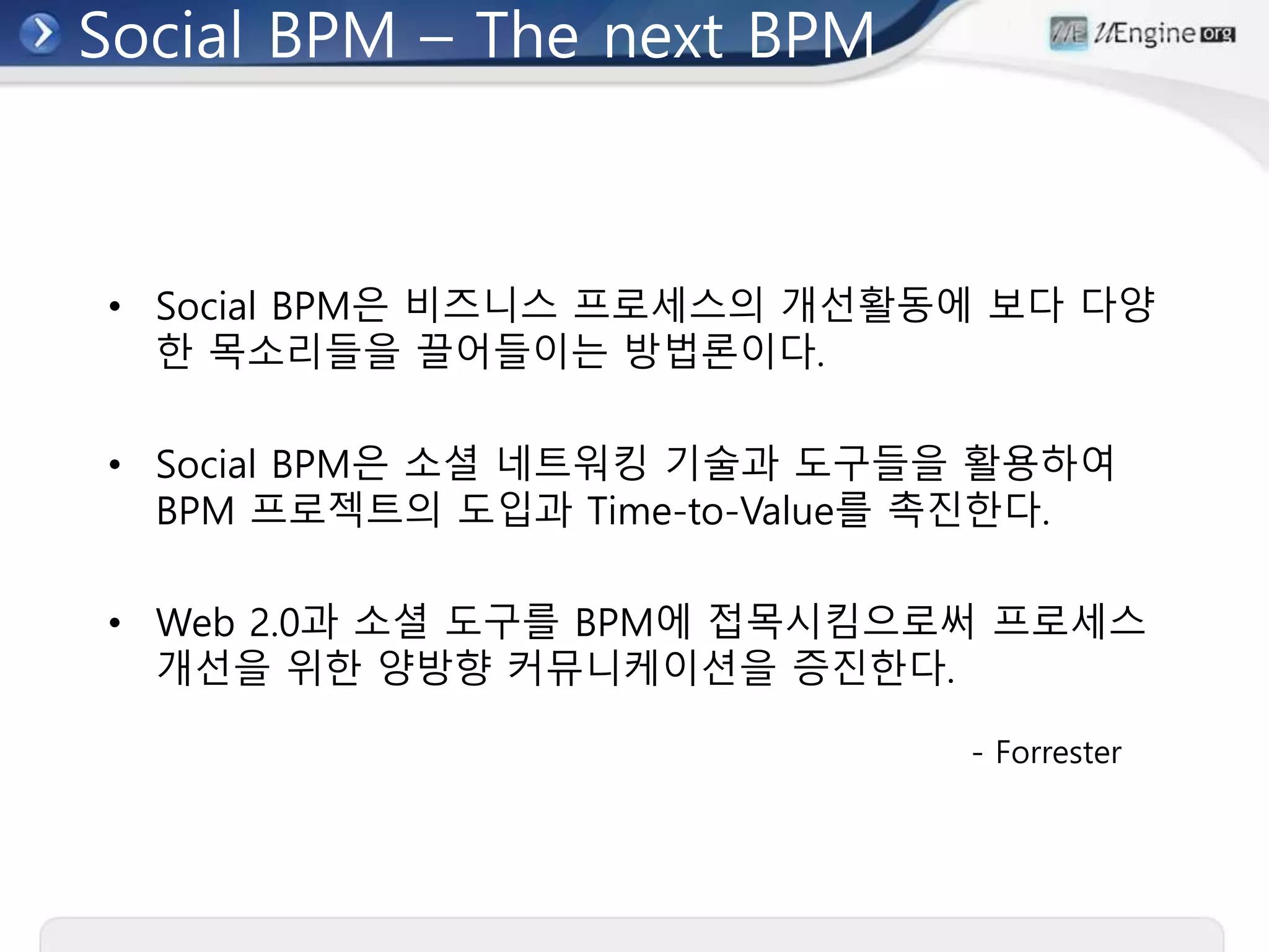 Social BPM – The next BPM
• Social BPM은 비즈니스 프로세스의 개선활동에 보다 다양
한 목소리들을 끌어들이는 방법론이다.
• Social BPM은 소셜 네트워킹 기술과 도구들을 활용하여
BPM 프로젝트의 도입과 Time-to-Value를 촉진한다.
• Web 2.0과 소셜 도구를 BPM에 접목시킴으로써 프로세스
개선을 위한 양방향 커뮤니케이션을 증진한다.
- Forrester
 
