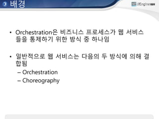 배경
• Orchestration은 비즈니스 프로세스가 웹 서비스
들을 통제하기 위한 방식 중 하나임
• 일반적으로 웹 서비스는 다음의 두 방식에 의해 결
합됨
– Orchestration
– Choreography
 