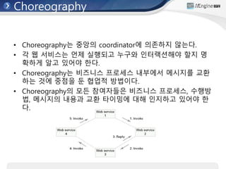 Choreography
• Choreography는 중앙의 coordinator에 의존하지 않는다.
• 각 웹 서비스는 언제 실행되고 누구와 인터랙션해야 할지 명
확하게 알고 있어야 한다.
• Choreography는 비즈니스 프로세스 내부에서 메시지를 교환
하는 것에 중점을 둔 협업적 방법이다.
• Choreography의 모든 참여자들은 비즈니스 프로세스, 수행방
법, 메시지의 내용과 교환 타이밍에 대해 인지하고 있어야 한
다.
 