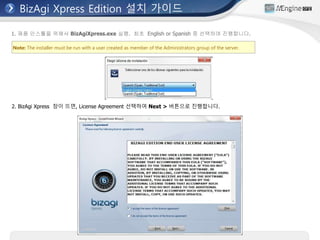 BizAgi Xpress Edition 설치 가이드
Note: The installer must be run with a user created as member of the Administrators group of the server.
1. 제품 인스톨을 위해서 BizAgiXpress.exe 실행. 최초 English or Spanish 중 선택하여 진행합니다.
2. BizAgi Xpress 창이 뜨면, License Agreement 선택하여 Next > 버튼으로 진행합니다.
 