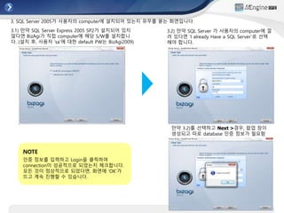 3. SQL Server 2005가 사용자의 computer에 설치되어 있는지 유무를 묻는 화면입니다.
만약 3.2)를 선택하고 Next >경우, 팝업 창이
생성되고 따로 database 인증 정보가 필요함
3.2) 만약 SQL Server 가 사용자의 computer에 깔
려 있다면 ‘I already Have a SQL Server’로 선택
해야 합니다.
3.1) 만약 SQL Server Express 2005 SP2가 설치되어 있지
않다면 BizAgi가 직접 computer에 해당 S/W를 설치합니
다. (설치 후, 사용자 ‘sa’에 대한 default PW는 BizAgi2009)
NOTE
인증 정보를 입력하고 Login을 클릭하여
connection이 성공적으로 되었는지 체크합니다.
모든 것이 정상적으로 되었다면, 화면에 ‘OK’가
뜨고 계속 진행할 수 있습니다.
 