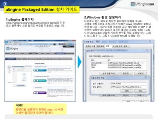 1.uEngine 홈페이지
(http://uengine.org/web/guest/uengine-bpms)의 다운
로드 항목에서 최신 릴리즈 버전을 다운로드 받습니다.
uEngine Packaged Edition 설치 가이드
2.Windows 환경 설정하기
다운로드 받은 파일을 적당한 폴더에서 압축을 풉니다.
서버를 정상적으로 동작시키기 위해선 JAVA_HOME이 설정되
어야 합니다. [시스템 동록 정보]의 고급 메뉴탭의 환경변수 클
릭하여 설정합니다.(JDK가 설치된 폴더의 경로로 설정) [그림
5-2] Startup.bat 파일에 시스템 변수를 직접 설정합니다. [그림
5-3] [그림 5-4], [그림 5-5] DB와 WAS를 실행합니다.
NOTE
유엔진을 실행하기 위해선 Java 1.5 버전
이상이 설치되어 있어야 합니다.
 